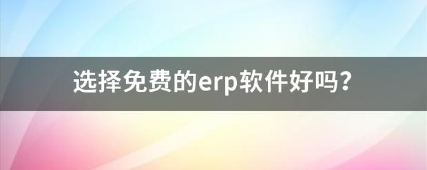 選擇下載免費版的erp軟件系統好嗎（生產管理系統軟件免費版下